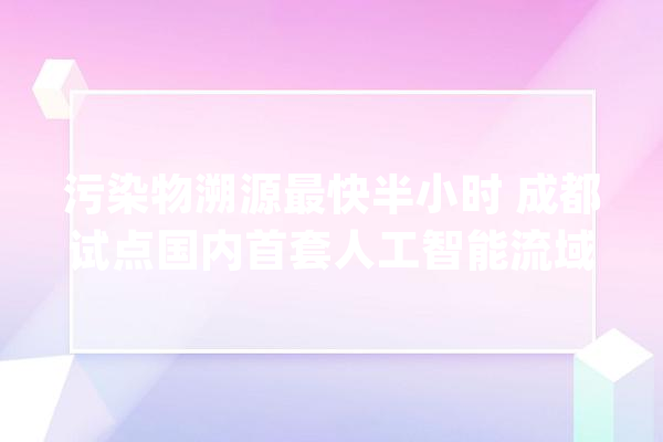 污染物溯源最快半小时 成都试点国内首套人工智能流域治理系统_流域_体系