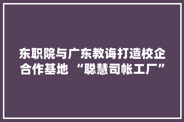 东职院与广东教诲打造校企合作基地 “聪慧司帐工厂”启用_学生_广东
