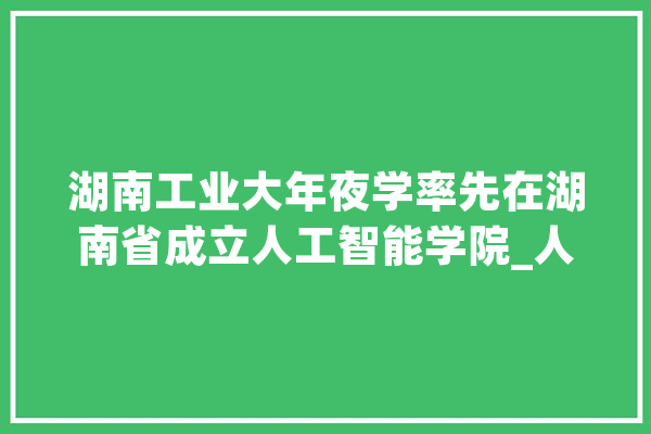 湖南工业大年夜学率先在湖南省成立人工智能学院_人工智能_湖南
