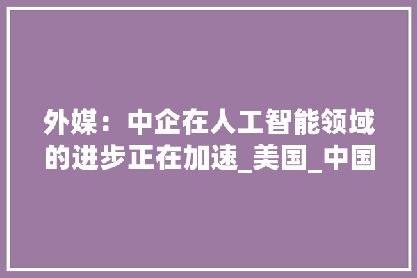 外媒：中企在人工智能领域的进步正在加速_美国_中国 AI简讯