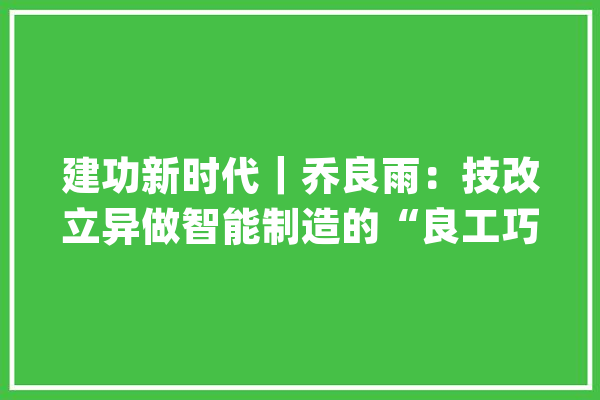 建功新时代｜乔良雨：技改立异做智能制造的“良工巧匠”_工作_班组 智能问答