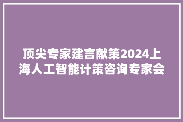 顶尖专家建言献策2024上海人工智能计策咨询专家会议召开_人工智能_家当 AI简讯