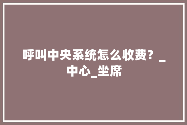 呼叫中央系统怎么收费？_中心_坐席