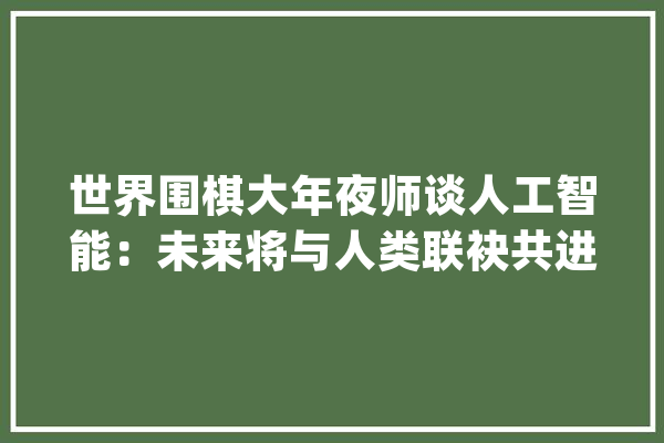世界围棋大年夜师谈人工智能：未来将与人类联袂共进_围棋_棋手