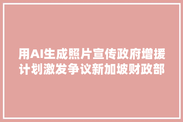 用AI生成照片宣传政府增援计划激发争议新加坡财政部回应“会改进”_财务部_新加坡