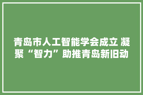 青岛市人工智能学会成立 凝聚“智力”助推青岛新旧动能转换_人工智能_青岛