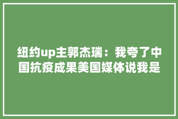 纽约up主郭杰瑞：我夸了中国抗疫成果美国媒体说我是走狗_美国_中国