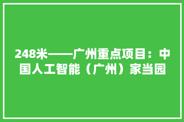 248米——广州重点项目：中国人工智能（广州）家当园最新进度_家当_项目 智能助手