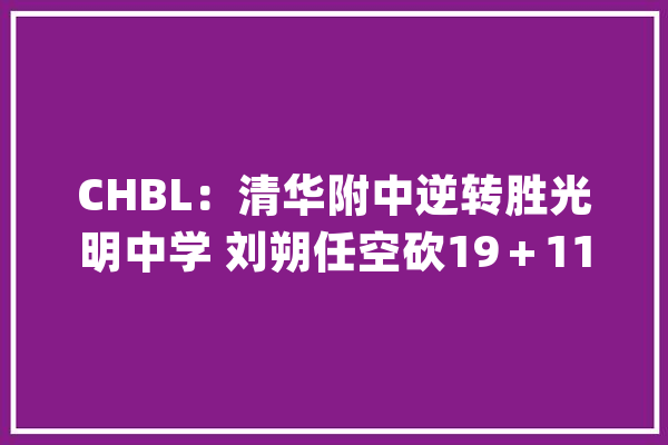 CHBL：清华附中逆转胜光明中学 刘朔任空砍19＋11石奎24分_清华_光亮
