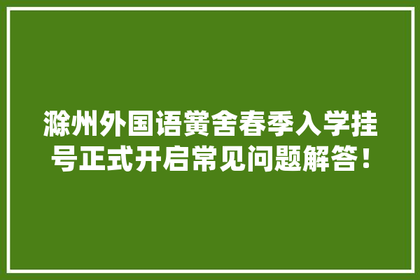滁州外国语黉舍春季入学挂号正式开启常见问题解答！_滁州_外国语黉舍 智能助手