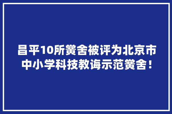 昌平10所黉舍被评为北京市中小学科技教诲示范黉舍！_北京市_昌平区