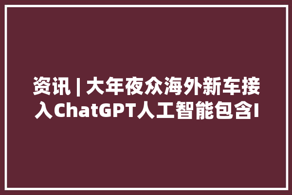资讯 | 大年夜众海外新车接入ChatGPT人工智能包含ID系列、高尔夫等_年夜众_年夜众汽车 AI简讯