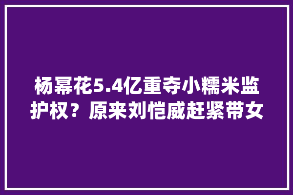 杨幂花5.4亿重夺小糯米监护权？原来刘恺威赶紧带女儿移平易近加拿大年夜_糯米_女儿