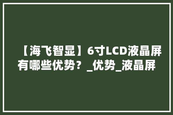 【海飞智显】6寸LCD液晶屏有哪些优势？_优势_液晶屏