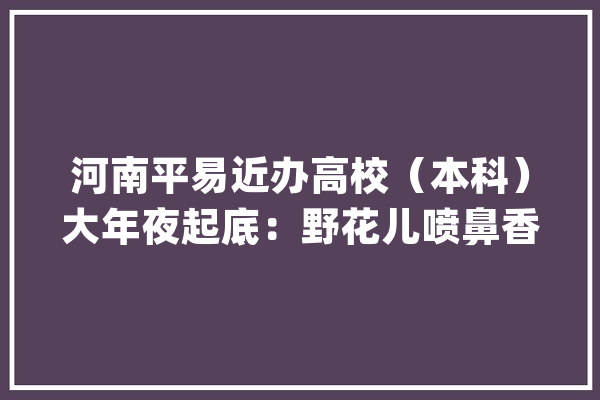 河南平易近办高校（本科）大年夜起底：野花儿喷鼻香能采不？_河南省_学院