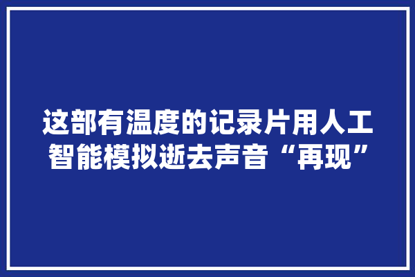 这部有温度的记录片用人工智能模拟逝去声音“再现”李易原声_记载片_人工智能