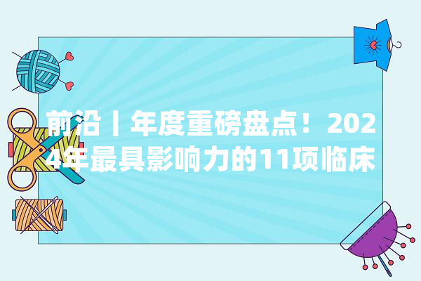 前沿丨年度重磅盘点！2024年最具影响力的11项临床试验_疫苗_患者