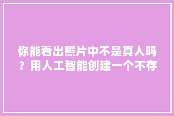你能看出照片中不是真人吗？用人工智能创建一个不存在的女同伙_照片_图像