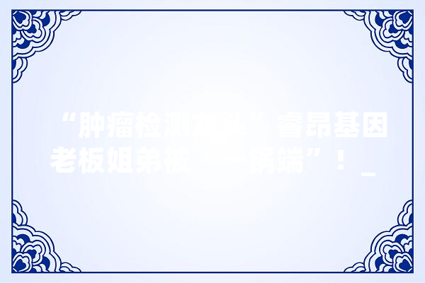 “肿瘤检测龙头”睿昂基因老板姐弟被“一锅端”！_基因_俊彦 科技快讯