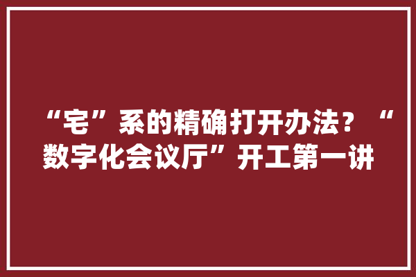 “宅”系的精确打开办法？“数字化会议厅”开工第一讲_中国_工控网 智能写作