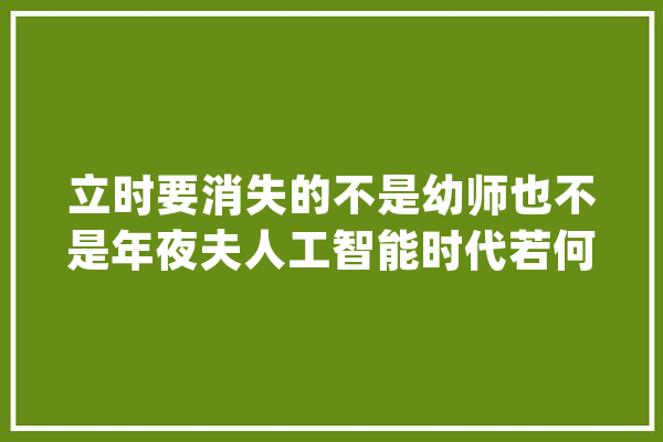 立时要消失的不是幼师也不是年夜夫人工智能时代若何保住工作？_快递_也不