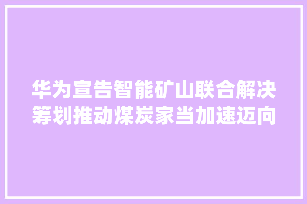 华为宣告智能矿山联合解决筹划推动煤炭家当加速迈向智能化_华为_矿山