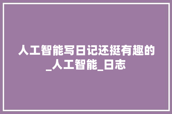 人工智能写日记还挺有趣的_人工智能_日志