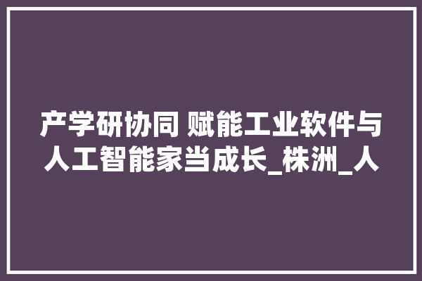 产学研协同 赋能工业软件与人工智能家当成长_株洲_人工智能