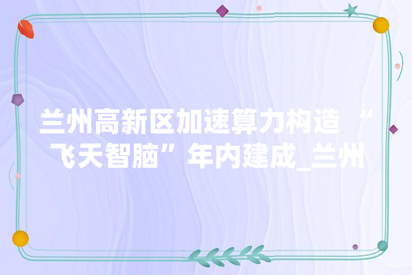 兰州高新区加速算力构造 “飞天智脑”年内建成_兰州_鲲鹏