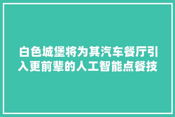 白色城堡将为其汽车餐厅引入更前辈的人工智能点餐技能_人工智能_餐厅 AI快讯