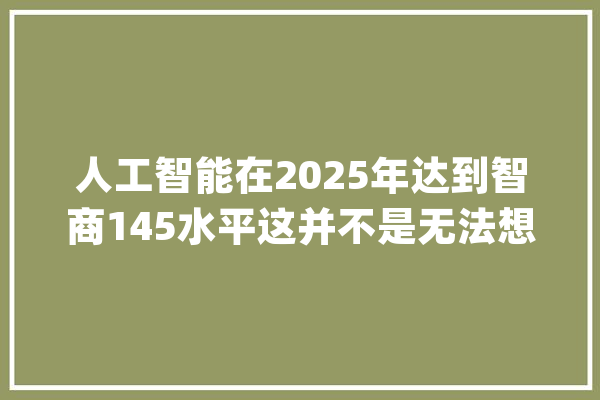 人工智能在2025年达到智商145水平这并不是无法想象的_人工智能_伦理 智能问答